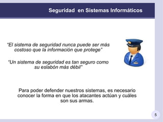 Seguridad en Sistemas Informáticos




“El sistema de seguridad nunca puede ser más
    costoso que la información que protege”

“Un sistema de seguridad es tan seguro como
           su eslabón más débil”



    Para poder defender nuestros sistemas, es necesario
    conocer la forma en que los atacantes actúan y cuáles
                       son sus armas.

                                                            5
 