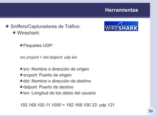 Herramientas


Sniffers/Capturadores de Tráfico:
   Wireshark:

     Paquetes UDP:

    src.srcport > dst.dstport: udp len


     src: Nombre o dirección de origen
     srcport: Puerto de origen
     dst: Nombre o dirección de destino
     dstport: Puerto de destino
     len: Longitud de los datos del usuario

    192.168.100.11.1050 > 192.168.100.33: udp 121
                                                             50
 