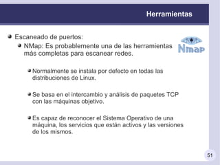 Herramientas


Escaneado de puertos:
  NMap: Es probablemente una de las herramientas
  más completas para escanear redes.

     Normalmente se instala por defecto en todas las
     distribuciones de Linux.

     Se basa en el intercambio y análisis de paquetes TCP
     con las máquinas objetivo.

     Es capaz de reconocer el Sistema Operativo de una
     máquina, los servicios que están activos y las versiones
     de los mismos.


                                                                51
 