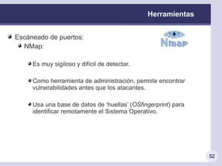 Herramientas


Escáneado de puertos:
  NMap:

     Es muy sigiloso y difícil de detectar.

     Como herramienta de administración, permite encontrar
     vulnerabilidades antes que los atacantes.

     Usa una base de datos de ‘huellas’ (OSfingerprint) para
     identificar remotamente el Sistema Operativo.




                                                               52
 
