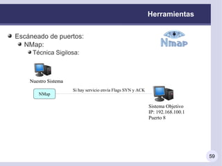 Herramientas


Escáneado de puertos:
  NMap:
     Técnica Sigilosa:



    Nuestro Sistema
                      Si hay servicio envía Flags SYN y ACK
        NMap

                                                              Sistema Objetivo
                                                              IP: 192.168.100.1
                                                              Puerto 8




                                                                                  59
 