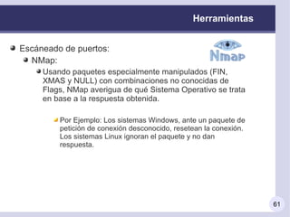 Herramientas


Escáneado de puertos:
  NMap:
     Usando paquetes especialmente manipulados (FIN,
     XMAS y NULL) con combinaciones no conocidas de
     Flags, NMap averigua de qué Sistema Operativo se trata
     en base a la respuesta obtenida.

         Por Ejemplo: Los sistemas Windows, ante un paquete de
         petición de conexión desconocido, resetean la conexión.
         Los sistemas Linux ignoran el paquete y no dan
         respuesta.




                                                                   61
 
