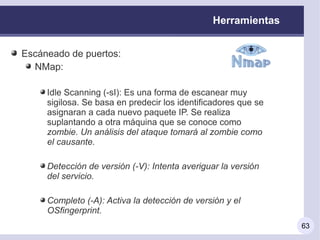 Herramientas


Escáneado de puertos:
  NMap:

     Idle Scanning (-sI): Es una forma de escanear muy
     sigilosa. Se basa en predecir los identificadores que se
     asignaran a cada nuevo paquete IP. Se realiza
     suplantando a otra máquina que se conoce como
     zombie. Un análisis del ataque tomará al zombie como
     el causante.

     Detección de versión (-V): Intenta averiguar la versión
     del servicio.

     Completo (-A): Activa la detección de versión y el
     OSfingerprint.
                                                                63
 