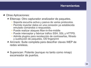 Herramientas


Otras Aplicaciones:
   Ettercap: Otro capturador analizador de paquetes.
     Soporta escucha activa y pasiva de varios protocolos.
     Permite inyectar datos en una conexión ya establecida
     emulado comandos o respuestas.
     Puede realizar ataques Man-in-the-middle
     Puede interceptar y fabricar tráfico SSH, SSL y HTTPS.
     Admite plugins para recolección de contraseñas, filtrado
     y sustitución de paquetes, OS fingerprint
   Aircrack: Suite completa para descifrar claves WEP de
   redes wireless.

   Superscan: Potente (aunque no tanto como nmap)
   escaneador de puertos.


                                                                64
 