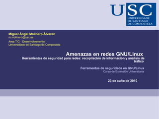 Miguel Ángel Molinero Álvarez
m.molinero@usc.es
Area TIC - Desenvolvemento
Universidade de Santiago de Compostela


                                         Amenazas en redes GNU/Linux
         Herramientas de seguridad para redes: recopilación de información y análisis de
                                                                                tráfico

                                              Ferramentas de seguridade en GNU/Linux
                                                             Curso de Extensión Universitaria


                                                                23 de xuño de 2010
 