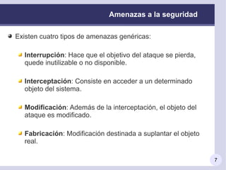Amenazas a la seguridad

Existen cuatro tipos de amenazas genéricas:

  Interrupción: Hace que el objetivo del ataque se pierda,
  quede inutilizable o no disponible.

  Interceptación: Consiste en acceder a un determinado
  objeto del sistema.

  Modificación: Además de la interceptación, el objeto del
  ataque es modificado.

  Fabricación: Modificación destinada a suplantar el objeto
  real.

                                                              7
 