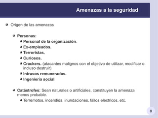Amenazas a la seguridad

Origen de las amenazas

   Personas:
      Personal de la organización.
      Ex-empleados.
      Terroristas.
      Curiosos.
      Crackers. (atacantes malignos con el objetivo de utilizar, modificar o
      incluso destruir)
      Intrusos remunerados.
      Ingeniería social

   Catástrofes: Sean naturales o artificiales, constituyen la amenaza
   menos probable.
      Terremotos, incendios, inundaciones, fallos eléctricos, etc.

                                                                               8
 