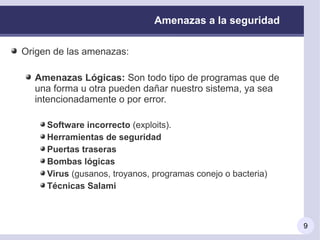 Amenazas a la seguridad

Origen de las amenazas:

  Amenazas Lógicas: Son todo tipo de programas que de
  una forma u otra pueden dañar nuestro sistema, ya sea
  intencionadamente o por error.

     Software incorrecto (exploits).
     Herramientas de seguridad
     Puertas traseras
     Bombas lógicas
     Virus (gusanos, troyanos, programas conejo o bacteria)
     Técnicas Salami



                                                              9
 