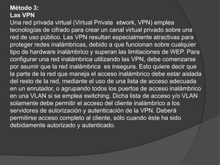 Método 3:Las VPNUna red privada virtual (Virtual Privateetwork, VPN) emplea tecnologías de cifrado para crear un canal virtual privado sobre una red de uso público. Las VPN resultan especialmente atractivas para proteger redes inalámbricas, debido a que funcionan sobre cualquier tipo de hardware inalámbrico y superan las limitaciones de WEP. Para configurar una red inalámbrica utilizando las VPN, debe comenzarsepor asumir que la red inalámbrica  es insegura. Esto quiere decir que la parte de la red que maneja el acceso inalámbrico debe estar aislada del resto de la red, mediante el uso de una lista de acceso adecuada en un enrutador, o agrupando todos los puertos de acceso inalámbrico en una VLAN si se emplea switching. Dicha lista de acceso y/o VLAN solamente debe permitir el acceso del cliente inalámbrico a los servidores de autorización y autenticación de la VPN. Deberá permitirse acceso completo al cliente, sólo cuando éste ha sido debidamente autorizado y autenticado.