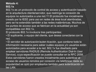 Método 4:802.1x802.1x es un protocolo de control de acceso y autenticación basado en la arquitectura cliente/servidor, que restringe la conexión de equipos no autorizados a una red.11 El protocolo fue inicialmente creado por la IEEE para uso en redes de área local alambradas, pero se ha extendido también a las redes inalámbricas. Muchos de los puntos de acceso que se fabrican en la actualidad ya son compatibles con 802.1x. El protocolo 802.1x involucra tres participantes:• El suplicante, o equipo del cliente, que desea conectarse con la red.• El servidor de autorización/autenticación, que contiene toda la información necesaria para saber cuáles equipos y/o usuarios están autorizados para acceder a la red. 802.1x fue diseñado para emplear servidores RADIUS (RemoteAuthentication Dial-In UserService), cuya especificación se puede consultar en la RFC 2058. Estos servidores fueron creados inicialmente para autenticar el acceso de usuarios remotos por conexión vía telefónica; dada su popularidad se optó por emplearlos también para autenticación en las LAN.