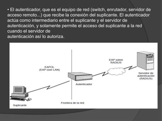 • El autenticador, que es el equipo de red (switch, enrutador, servidor de acceso remoto...) que recibe la conexión del suplicante. El autenticador actúa como intermediario entre el suplicante y el servidor de autenticación, y solamente permite el acceso del suplicante a la red cuando el servidor deautenticación así lo autoriza.