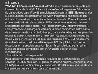 MÉTODO 5WPA (WI-FI Protected Access) WPA14 es un estándar propuesto por los miembros de la Wi-Fi Alliance (que reúne a los grandes fabricantes de dispositivos para WLAN) en colaboración con la IEEE. Este estándar busca subsanar los problemas de WEP, mejorando el cifrado de los datos y ofreciendo un mecanismo de autenticación. Para solucionar el problema de cifrado de los datos, WPA propone un nuevo protocolo para cifrado, conocido comoTKIP (Temporary Key Integrity Protocol). Este protocolo se encargade cambiar la clave compartida entre punto de acceso y cliente cada cierto tiempo, para evitar ataques que permitan revelar la clave. Igualmente se mejoraron los algoritmos de cifrado de trama y de generación de los IVs, con respecto a WEP. El mecanismo de autenticación usado en WPA emplea 802.1x y EAP, que fueron discutidos en la sección anterior. Según la complejidad de la red, un punto de acceso compatible con WPA puede operar en dos modalidades:• Modalidad de red empresarial:Para operar en esta modalidad se requiere de la existencia de un servidor RADIUS en la red. El punto de acceso emplea entonces 802.1x y EAP para la autenticación, y el servidor RADIUS suministra las claves compartidas que se usarán para cifrar los datos.