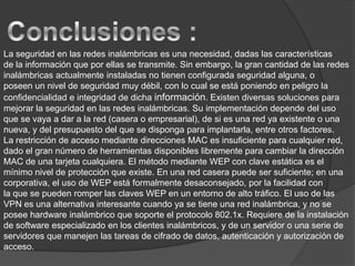 Conclusiones :La seguridad en las redes inalámbricas es una necesidad, dadas las característicasde la información que por ellas se transmite. Sin embargo, la gran cantidad de las redes inalámbricas actualmente instaladas no tienen configurada seguridad alguna, oposeen un nivel de seguridad muy débil, con lo cual se está poniendo en peligro la confidencialidad e integridad de dicha información. Existen diversas soluciones paramejorar la seguridad en las redes inalámbricas. Su implementación depende del uso que se vaya a dar a la red (casera o empresarial), de si es una red ya existente o una nueva, y del presupuesto del que se disponga para implantarla, entre otros factores.La restricción de acceso mediante direcciones MAC es insuficiente para cualquier red, dado el gran número de herramientas disponibles libremente para cambiar la direcciónMAC de una tarjeta cualquiera. El método mediante WEP con clave estática es el mínimo nivel de protección que existe. En una red casera puede ser suficiente; en una corporativa, el uso de WEP está formalmente desaconsejado, por la facilidad conla que se pueden romper las claves WEP en un entorno de alto tráfico. El uso de las VPN es una alternativa interesante cuando ya se tiene una red inalámbrica, y no se posee hardware inalámbrico que soporte el protocolo 802.1x. Requiere de la instalación de software especializado en los clientes inalámbricos, y de un servidor o una serie de servidores que manejen las tareas de cifrado de datos, autenticación y autorización de acceso.