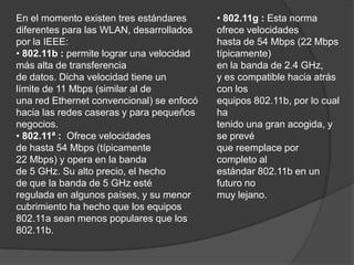 • 802.11g : Esta norma ofrece velocidadeshasta de 54 Mbps (22 Mbps típicamente)en la banda de 2.4 GHz,y es compatible hacia atrás con losequipos 802.11b, por lo cual hatenido una gran acogida, y se prevéque reemplace por completo alestándar 802.11b en un futuro nomuy lejano.En el momento existen tres estándares                                   diferentes para las WLAN, desarrolladospor la IEEE:• 802.11b : permite lograr una velocidadmás alta de transferenciade datos. Dicha velocidad tiene unlímite de 11 Mbps (similar al deuna red Ethernet convencional) se enfocóhacia las redes caseras y para pequeñosnegocios.• 802.11ª :  Ofrece velocidadesde hasta 54 Mbps (típicamente22 Mbps) y opera en la bandade 5 GHz. Su alto precio, el hechode que la banda de 5 GHz estéregulada en algunos países, y su menor cubrimiento ha hecho que los equipos 802.11a sean menos populares que los 802.11b.