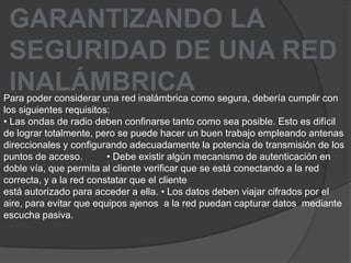 GARANTIZANDO LASEGURIDAD DE UNA REDINALÁMBRICAPara poder considerar una red inalámbrica como segura, debería cumplir con los siguientes requisitos: • Las ondas de radio deben confinarse tanto como sea posible. Esto es difícil de lograr totalmente, pero se puede hacer un buen trabajo empleando antenas direccionales y configurando adecuadamente la potencia de transmisión de los puntos de acceso.         • Debe existir algún mecanismo de autenticación en doble vía, que permita al cliente verificar que se está conectando a la red correcta, y a la red constatar que el clienteestá autorizado para acceder a ella. • Los datos deben viajar cifrados por el aire, para evitar que equipos ajenos  a la red puedan capturar datos  mediante escucha pasiva.