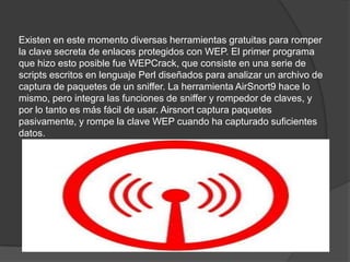 Existen en este momento diversas herramientas gratuitas para romper la clave secreta de enlaces protegidos con WEP. El primer programa que hizo esto posible fue WEPCrack, que consiste en una serie de scripts escritos en lenguaje Perl diseñados para analizar un archivo de captura de paquetes de un sniffer. La herramienta AirSnort9 hace lo mismo, pero integra las funciones de sniffer y rompedor de claves, y por lo tanto es más fácil de usar. Airsnort captura paquetes pasivamente, y rompe la clave WEP cuando ha capturado suficientes datos. 