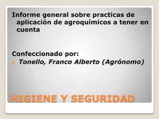 HIGIENE Y SEGURIDAD
Informe general sobre practicas de
aplicación de agroquímicos a tener en
cuenta
Confeccionado por:
 Tonello, Franco Alberto (Agrónomo)
 