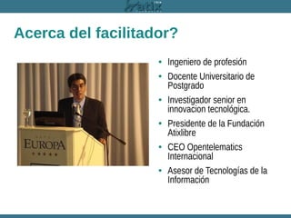 Acerca del facilitador?
• Ingeniero de profesión
• Docente Universitario de
Postgrado
• Investigador senior en
innovacion tecnológica.
• Presidente de la Fundación
Atixlibre
• CEO Opentelematics
Internacional
• Asesor de Tecnologías de la
Información

 