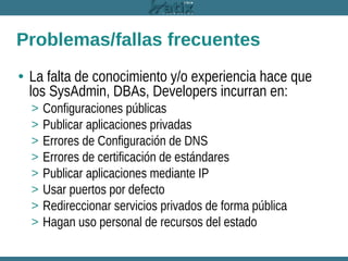 Problemas/fallas frecuentes
• La falta de conocimiento y/o experiencia hace que
los SysAdmin, DBAs, Developers incurran en:
>
>
>
>
>
>
>
>

Configuraciones públicas
Publicar aplicaciones privadas
Errores de Configuración de DNS
Errores de certificación de estándares
Publicar aplicaciones mediante IP
Usar puertos por defecto
Redireccionar servicios privados de forma pública
Hagan uso personal de recursos del estado

 