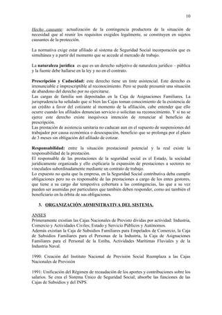 10

Hecho causante: actualización de la contingencia productora de la situación de
necesidad que al reunir los requisitos exigidos legalmente, se constituyen en sujetos
causantes de la protección.

La normativa exige estar afiliado al sistema de Seguridad Social incorporación que es
simultánea y a partir del momento que se accede al mercado de trabajo.

La naturaleza jurídica es que es un derecho subjetivo de naturaleza jurídico – pública
y la fuente debe hallarse en la ley y no en el contrato.

Prescripción y Caducidad: este derecho tiene un tinte asistencial. Este derecho es
irrenunciable e imprescriptible al reconocimiento. Pero se puede presumir una situación
de abandono del derecho por no ejercitarse.
Las cargas de familia son depositadas en la Caja de Asignaciones Familiares. La
jurisprudencia ha señalado que si bien las Cajas toman conocimiento de la existencia de
un crédito a favor del cotizante al momento de la afiliación, cabe entender que ello
ocurre cuando los afiliados denuncian servicio o solicitan su reconocimiento. Y si no se
ejerce este derecho existe inequívoca intención de renunciar al beneficio de
prescripción.
Las prestación de asistencia sanitaria no caducan aun en el supuesto de suspensiones del
trabajador por causa económica o desocupación, beneficio que se prolonga por el plazo
de 3 meses sin obligación del afiliado de cotizar.

Responsabilidad: entre la situación prestacional potencial y la real existe la
responsabilidad de la prestación.
El responsable de las prestaciones de la seguridad social es el Estado, la sociedad
jurídicamente organizada y ello explicaría la expansión de prestaciones a sectores no
vinculados subordinadamente mediante un contrato de trabajo.
Lo expuesto no quita que la empresa, en la Seguridad Social contributiva deba cumplir
obligaciones pero no es responsable de las prestaciones a cargo de los entes gestores,
que tiene a su cargo dar tempestiva cobertura a las contingencias, las que a su vez
pueden ser asumidas por particulares que también deben responder, como así también el
beneficiario en la órbita de sus obligaciones.

   3. ORGANIZACIÓN ADMINITRATIVA DEL SISTEMA.

ANSES
Primeramente existían las Cajas Nacionales de Previsto dividas por actividad: Industria,
Comercio y Actividades Civiles; Estado y Servicio Públicos y Autónomos.
Además existían la Caja de Subsidios Familiares para Empelados de Comercio, la Caja
de Subsidios Familiares para el Personas de la Industria, la Caja de Asignaciones
Familiares para el Personal de la Estiba, Actividades Marítimas Fluviales y de la
Industria Naval.

1990: Creación del Instituto Nacional de Previsión Social Reemplaza a las Cajas
Nacionales de Previsión

1991: Unificación del Régimen de recaudación de los aportes y contribuciones sobre los
salarios. Se crea el Sistema Único de Seguridad Social; absorbe las funciones de las
Cajas de Subsidios y del INPS.
 