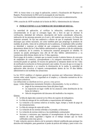 11

1993: la Anses tiene a su cargo la aplicación, control y fiscalización del Régimen de
Reparto. Posteriormente la DGI será la encargada de esta función.
Los fondos serán transferidos automáticamente a la Anses para su administración.

1996: creación de AFIP resultado de la fusión de DGI y Administración de Aduanas

   4. INFRACCIONES A LAS NORMAS DE SEGURIDAD SOCIAL.

La autoridad de aplicación, al verificar la infracción, confecciona un acta
circunstanciada en la que se consigna lugar, día y hora en que se efectuar la
verificación, identidad del infractor, descripción del hecho considerado infracción,
indicación de las personas presente en el acto y del carácter que invocan y la firma del
inspector actuante. Se fija una audiencia a efectos de que el empleador formule los
descargos que estime necesario, así como también para que proponga la producto de
medidas de prueba. Antes de la celebración de la audiencia, el empleador debe acreditar
su identidad y expresar en calidad de qué comparece. Dicha acreditación puede
demostrarse dentro de los 5 días hábiles administrativos siguientes al día de celebración
de la audiencia; de lo contario, la instrucción sumarial proseguirá en rebeldía. El
sumario no puede prolongarse mas allá de 60 días hábiles administrativos y su
resoluciones debe dictase dentro de los 15 días siguientes.
Previo pago de la multa, y siempre que su monto exceda 4 salarios básicos de convenio
de empleados de comercio, correspondiente a la categoría maestranza A inicial, la
resolución puede ser apelada. El recurso de apelación se interpone dentro de los 3 días
de notificada la resolución en forma personal o por cedula. En caso de que se revoque la
resolución sancionatoria o se resuelva la disminución de la multa, la autoridad de
aplicación debe devolver el importe correspondiente dentro de los 10 días hábiles
administrativos de recibidas las actuaciones.

La ley 25212 establece el régimen general de sanciones por infracciones laborales a
normas sobre salud, higiene y seguridad en el empleo y a cláusulas normativas de los
convenios colectivos.
Las infracciones se clasifican en leves, graves y muy graves.
Leves: violan obligaciones meramente formales o documentales. La ley se refiere a
            • pago de las remuneraciones fuera del plazo legal,
            • no exposición en lugar visible de los anuncios sobre distribución de las
                horas de trabajo y
            • falta de otorgamiento del descanso del mediodía a las mujeres.
Graves:
    • la falta de algún dato esencial en los libros de registro de trabajadores.
    • La falta de entrega de los certificados a requerimiento del trabajado.
    • La violación a las normas relativas al monto, lugar, tiempo y modo de pago de
        las remuneraciones.
    • La falta de entrega de copia del recibo.
    • La violación de las normas referidas a la jornada y al descanso
    • La violación de normas relativas a las modalidades contractuales
    • Acciones u omisiones que importen el incumplimiento de las obligaciones en
        materia de salud, seguridad e higiene en el trabajo siempre que no fuera
        calificadas como muy graves.
Y toda violación ejercicio abusivo de la normativa laboral establecida para proteger los
derechos del trabajador, para garantizar el poder de policía del trabajo y para evitar a los
 