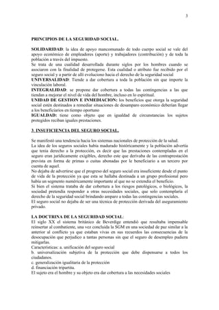 3




PRINCIPIOS DE LA SEGURIDAD SOCIAL.

SOLIDARIDAD: la idea de apoyo mancomunado de todo cuerpo social se vale del
apoyo económico de empleadores (aporte) y trabajadores (contribución) y de toda la
población a través del impuesto.
Se trata de una cualidad desarrollada durante siglos por los hombres cuando se
asociaron con la finalidad de protegerse. Esta cualidad o atributo fue recibido por el
seguro social y a partir de allí evoluciono hacia el derecho de la seguridad social
UNIVERSALIDAD: Tiende a dar cobertura a toda la población sin que importe la
vinculación laboral.
INTEGRALIDAD: se propone dar cobertura a todas las contingencias a las que
tiendan a mejorar el nivel de vida del hombre, incluso en lo espiritual.
UNIDAD DE GESTION E INMEDIACION: los beneficios que otorga la seguridad
social estén destinados a remediar situaciones de desamparo económico deberían llegar
a los beneficiarios en tiempo oportuno
IGUALDAD: tiene como objeto que en igualdad de circunstancias los sujetos
protegidos reciban iguales prestaciones.

3. INSUFICIENCIA DEL SEGURO SOCIAL.

Se manifestó una tendencia hacia los sistemas nacionales de protección de la salud.
La idea de los seguros sociales había madurado históricamente y la población advertía
que tenia derecho a la protección, es decir que las prestaciones contempladas en el
seguro eran jurídicamente exigibles, derecho este que derivaba de las contraprestación
prevista en forma de primas o cuitas abonadas por le beneficiario a un tercero por
cuenta de aquel.
No dejaba de advertirse que el progreso del seguro social era insuficiente desde el punto
de vida de la protección ya que esta se hallaba destinada a un grupo profesional pero
había un segmento numéricamente importante al que no se extendía el beneficio.
Si bien el sistema trataba de dar cobertura a los riesgos patológicos, o biológicos, la
sociedad pretendía responder a otras necesidades sociales, que solo contemplaría el
derecho de la seguridad social brindando amparo a todas las contingencias sociales.
El seguro social no dejaba de ser una técnica de protección derivada del aseguramiento
privado.

LA DOCTRINA DE LA SEGURIDAD SOCIAL:
El siglo XX el sistema británico de Beverdige entendió que resultaba impensable
reinsertar al combatiente, una vez concluida la SGM en una sociedad de paz similar a la
anterior al conflicto ya que estaban vivas en sus recuerdos las consecuencias de la
desocupación que perjudico a tantas personas sin que el seguro de desempleo pudiera
mitigarlas.
Características: a. unificación del seguro social
b. universalización subjetiva de la protección que debe dispensarse a todos los
ciudadanos.
c. generalización igualitaria de la protección
d. financiación tripartita.
El sujeto era el hombre y su objeto era dar cobertura a las necesidades sociales
 