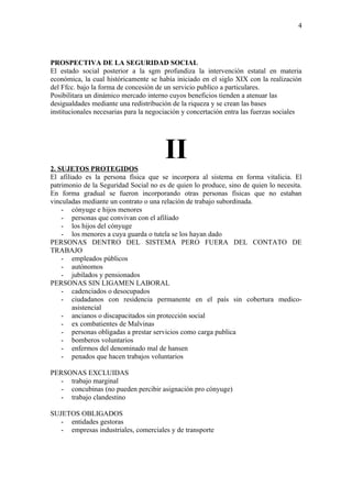 4




PROSPECTIVA DE LA SEGURIDAD SOCIAL
El estado social posterior a la sgm profundiza la intervención estatal en materia
económica, la cual históricamente se había iniciado en el siglo XIX con la realización
del Ffcc. bajo la forma de concesión de un servicio publico a particulares.
Posibilitara un dinámico mercado interno cuyos beneficios tienden a atenuar las
desigualdades mediante una redistribución de la riqueza y se crean las bases
institucionales necesarias para la negociación y concertación entra las fuerzas sociales




2. SUJETOS PROTEGIDOS
                                        II
El afiliado es la persona física que se incorpora al sistema en forma vitalicia. El
patrimonio de la Seguridad Social no es de quien lo produce, sino de quien lo necesita.
En forma gradual se fueron incorporando otras personas físicas que no estaban
vinculadas mediante un contrato o una relación de trabajo subordinada.
    - cónyuge e hijos menores
    - personas que convivan con el afiliado
    - los hijos del cónyuge
    - los menores a cuya guarda o tutela se los hayan dado
PERSONAS DENTRO DEL SISTEMA PERO FUERA DEL CONTATO DE
TRABAJO
    - empleados públicos
    - autónomos
    - jubilados y pensionados
PERSONAS SIN LIGAMEN LABORAL
    - cadenciados o desocupados
    - ciudadanos con residencia permanente en el país sin cobertura medico-
        asistencial
    - ancianos o discapacitados sin protección social
    - ex combatientes de Malvinas
    - personas obligadas a prestar servicios como carga publica
    - bomberos voluntarios
    - enfermos del denominado mal de hansen
    - penados que hacen trabajos voluntarios

PERSONAS EXCLUIDAS
   - trabajo marginal
   - concubinas (no pueden percibir asignación pro cónyuge)
   - trabajo clandestino

SUJETOS OBLIGADOS
   - entidades gestoras
   - empresas industriales, comerciales y de transporte
 