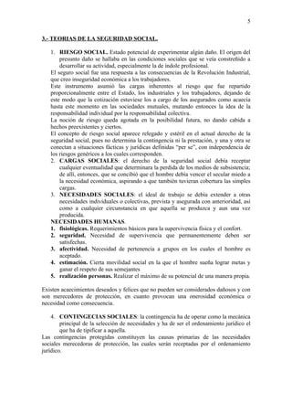 5

3.- TEORIAS DE LA SEGURIDAD SOCIAL.

   1. RIESGO SOCIAL. Estado potencial de experimentar algún daño. El origen del
       presunto daño se hallaba en las condiciones sociales que se veía constreñido a
       desarrollar su actividad, especialmente la de índole profesional.
   El seguro social fue una respuesta a las consecuencias de la Revolución Industrial,
   que creo inseguridad económica a los trabajadores.
   Este instrumento asumió las cargas inherentes al riesgo que fue repartido
   proporcionalmente entre el Estado, los industriales y los trabajadores, dejando de
   este modo que la cotización estuviese los a cargo de los asegurados como acaecía
   hasta este momento en las sociedades mutuales, mutando entonces la idea de la
   responsabilidad individual por la responsabilidad colectiva.
   La noción de riesgo queda agotada en la posibilidad futura, no dando cabida a
   hechos preexistentes y ciertos.
   El concepto de riesgo social aparece relegado y estéril en el actual derecho de la
   seguridad social, pues no determina la contingencia ni la prestación, y una y otra se
   conectan a situaciones fácticas y jurídicas definidas “per se”, con independencia de
   los riesgos genéricos a los cuales corresponden.
   2. CARGAS SOCIALES: el derecho de la seguridad social debía receptar
       cualquier eventualidad que determinara la perdida de los medios de subsistencia;
       de allí, entonces, que se concibió que el hombre debía vencer el secular miedo a
       la necesidad económica, aspirando a que también tuvieran cobertura las simples
       cargas.
   3. NECESIDADES SOCIALES: el ideal de trabajo se debía extender a otras
       necesidades individuales o colectivas, prevista y asegurada con anterioridad, así
       como a cualquier circunstancia en que aquella se produzca y aun una vez
       producida.
   NECESIDADES HUMANAS.
   1. fisiológicas. Requerimientos básicos para la supervivencia física y el confort.
   2. seguridad. Necesidad de supervivencia que permanentemente deben ser
       satisfechas.
   3. afectividad. Necesidad de pertenencia a grupos en los cuales el hombre es
       aceptado.
   4. estimación. Cierta movilidad social en la que el hombre sueña lograr metas y
       ganar el respeto de sus semejantes
   5. realización personas. Realizar el máximo de su potencial de una manera propia.

Existen acaecimientos deseados y felices que no pueden ser considerados dañosos y con
son merecedores de protección, en cuanto provocan una onerosidad económica o
necesidad como consecuencia.

    4. CONTINGECIAS SOCIALES: la contingencia ha de operar como la mecánica
        principal de la selección de necesidades y ha de ser el ordenamiento jurídico el
        que ha de tipificar a aquella.
Las contingencias protegidas constituyen las causas primarias de las necesidades
sociales merecedoras de protección, las cuales serán receptadas por el ordenamiento
jurídico.
 