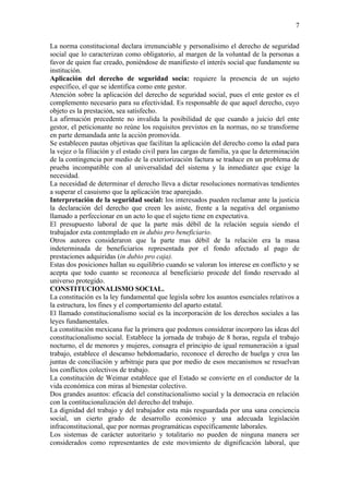 7

La norma constitucional declara irrenunciable y personalísimo el derecho de seguridad
social que lo caracterizan como obligatorio, al margen de la voluntad de la personas a
favor de quien fue creado, poniéndose de manifiesto el interés social que fundamente su
institución.
Aplicación del derecho de seguridad socia: requiere la presencia de un sujeto
específico, el que se identifica como ente gestor.
Atención sobre la aplicación del derecho de seguridad social, pues el ente gestor es el
complemento necesario para su efectividad. Es responsable de que aquel derecho, cuyo
objeto es la prestación, sea satisfecho.
La afirmación precedente no invalida la posibilidad de que cuando a juicio del ente
gestor, el peticionante no reúne los requisitos previstos en la normas, no se transforme
en parte demandada ante la acción promovida.
Se establecen pautas objetivas que facilitan la aplicación del derecho como la edad para
la vejez o la filiación y el estado civil para las cargas de familia, ya que la determinación
de la contingencia por medio de la exteriorización factura se traduce en un problema de
prueba incompatible con al universalidad del sistema y la inmediatez que exige la
necesidad.
La necesidad de determinar el derecho lleva a dictar resoluciones normativas tendientes
a superar el casuismo que la aplicación trae aparejado.
Interpretación de la seguridad social: los interesados pueden reclamar ante la justicia
la declaración del derecho que creen les asiste, frente a la negativa del organismo
llamado a perfeccionar en un acto lo que el sujeto tiene en expectativa.
El presupuesto laboral de que la parte más débil de la relación seguía siendo el
trabajador esta contemplado en in dubio pro beneficiario.
Otros autores consideraron que la parte mas débil de la relación era la masa
indeterminada de beneficiarios representada por el fondo afectado al pago de
prestaciones adquiridas (in dubio pro caja).
Estas dos posiciones hallan su equilibrio cuando se valoran los interese en conflicto y se
acepta que todo cuanto se reconozca al beneficiario procede del fondo reservado al
universo protegido.
CONSTITUCIONALISMO SOCIAL.
La constitución es la ley fundamental que legisla sobre los asuntos esenciales relativos a
la estructura, los fines y el comportamiento del aparto estatal.
El llamado constitucionalismo social es la incorporación de los derechos sociales a las
leyes fundamentales.
La constitución mexicana fue la primera que podemos considerar incorporo las ideas del
constitucionalismo social. Establece la jornada de trabajo de 8 horas, regula el trabajo
nocturno, el de menores y mujeres, consagra el principio de igual remuneración a igual
trabajo, establece el descanso hebdomadario, reconoce el derecho de huelga y crea las
juntas de conciliación y arbitraje para que por medio de esos mecanismos se resuelvan
los conflictos colectivos de trabajo.
La constitución de Weimar establece que el Estado se convierte en el conductor de la
vida económica con miras al bienestar colectivo.
Dos grandes asuntos: eficacia del constitucionalismo social y la democracia en relación
con la contitucionalización del derecho del trabajo.
La dignidad del trabajo y del trabajador esta más resguardada por una sana conciencia
social, un cierto grado de desarrollo económico y una adecuada legislación
infraconstitucional, que por normas programáticas específicamente laborales.
Los sistemas de carácter autoritario y totalitario no pueden de ninguna manera ser
considerados como representantes de este movimiento de dignificación laboral, que
 