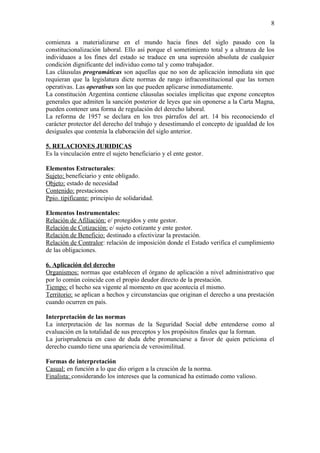 8

comienza a materializarse en el mundo hacia fines del siglo pasado con la
constitucionalización laboral. Ello así porque el sometimiento total y a ultranza de los
individuaos a los fines del estado se traduce en una supresión absoluta de cualquier
condición dignificante del individuo como tal y como trabajador.
Las cláusulas programáticas son aquellas que no son de aplicación inmediata sin que
requieran que la legislatura dicte normas de rango infraconstitucional que las tornen
operativas. Las operativas son las que pueden aplicarse inmediatamente.
La constitución Argentina contiene cláusulas sociales implícitas que expone conceptos
generales que admiten la sanción posterior de leyes que sin oponerse a la Carta Magna,
pueden contener una forma de regulación del derecho laboral.
La reforma de 1957 se declara en los tres párrafos del art. 14 bis reconociendo el
carácter protector del derecho del trabajo y desestimando el concepto de igualdad de los
desiguales que contenía la elaboración del siglo anterior.

5. RELACIONES JURIDICAS
Es la vinculación entre el sujeto beneficiario y el ente gestor.

Elementos Estructurales:
Sujeto: beneficiario y ente obligado.
Objeto: estado de necesidad
Contenido: prestaciones
Ppio. tipificante: principio de solidaridad.

Elementos Instrumentales:
Relación de Afiliación: e/ protegidos y ente gestor.
Relación de Cotización: e/ sujeto cotizante y ente gestor.
Relación de Beneficio: destinado a efectivizar la prestación.
Relación de Contralor: relación de imposición donde el Estado verifica el cumplimiento
de las obligaciones.

6. Aplicación del derecho
Organismos: normas que establecen el órgano de aplicación a nivel administrativo que
por lo común coincide con el propio deudor directo de la prestación.
Tiempo: el hecho sea vigente al momento en que acontecía el mismo.
Territorio: se aplican a hechos y circunstancias que originan el derecho a una prestación
cuando ocurren en país.

Interpretación de las normas
La interpretación de las normas de la Seguridad Social debe entenderse como al
evaluación en la totalidad de sus preceptos y los propósitos finales que la forman.
La jurisprudencia en caso de duda debe pronunciarse a favor de quien peticiona el
derecho cuando tiene una apariencia de verosimilitud.

Formas de interpretación
Casual: en función a lo que dio origen a la creación de la norma.
Finalista: considerando los intereses que la comunicad ha estimado como valioso.
 