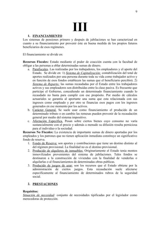 9




   1. FINANCIAMIENTO
                                       III
Los sistemas de pensiones primero y después de jubilaciones se han caracterizad en
cuanto a su financiamiento por provenir éste en buena medida de los propios futuros
beneficiarios de esos regímenes.

El financiamiento se divide en:

Recursos Fiscales: Estado mediante el poder de coacción cuenta con la facultad de
obligar a las personas a oblar determinadas sumas de dinero.
    a. Parafiscales. Las realizadas por los trabajadores, los empleadores y el aporte del
        Estado. Se divide en: 1) Sistema de Capitalización: contabilización del total de
        aportes realizados por una persona durante toda su vida como trabajador activo y
        en función de esos fondos establecen las sumas que el beneficiario percibirá. 2)
        Sistema de Reparto: las sumas recaudadas por el Estado entre los trabajadores
        activos y sus empleadores son distribuidas entre la clase pasiva. Es frecuente que
        participe el Gobierno, concediendo un determinado financiamiento cuando lo
        recaudado no basta para cumplir con ese propósito. Por medio de cálculos
        actuariales se garantía al aportante una suma que esta relacionada con sus
        ingresos como empleado y por otro se financias esos pagos con los ingresos
        generados en ese momento por los activos.
    b. Carácter General. Se suele usar como financiamiento el producido de un
        determinado tributo o en cambio las remesas pueden provenir de la recaudación
        general por medio del sistema impositivo.
    c. Afectación Específica. Pesan sobre ciertos bienes cuyo consumo no varía
        sustancialmente con el precio y además a menudo su difusión resulta perniciosa
        para el individuo o la sociedad.
Recursos No Fiscales: La existencia de importante sumas de dinero aportadas por los
empleados y los patrones que no tienen aplicación inmediata constituye un significativo
fondo de reserva.
    1. Fondo de Reserva: son aportes y contribuciones que tiene un destino distinto al
        del régimen provisional. La finalidad no es el destino provisional.
    2. Producido de alquileres de inmuebles: Originariamente el Estado tenía montos
        inmovilizados provenientes del sistema de jubilaciones. Tales fondos se
        destinaron a la construcción de viviendas con la finalidad de venderlas o
        alquilarlas o al financiamientos de determinadas obras publicas.
    3. Producido de juegos de azar: son los recursos que el Estado obtiene por la
        administración de ciertos juegos. Esta recaudación suele afectarse
        específicamente al financiamiento de determinados rubros de la seguridad
        social.

   2. PRESTACIONES

Requisitos:
Situación de necesidad: conjunto de necesidades tipificadas por el legislador como
merecedoras de protección.
 