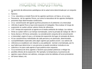    La aparición de alteraciones patológicas de la salud viene determinada por un conjunto
    de
   factores:
   1) La naturaleza y estado físico de los agentes químicos y el tipo y, en su caso,
   frecuencia, de los agentes físicos, así como la naturaleza de los agentes biológicos
   presentes bajo determinadas condiciones.
   2) La concentración del agente químico presente en el ambiente o la intensidad
   referida al agente físico al que está expuesto el trabajador. Para evaluar el riesgo de
   exposición se suelen utilizar valores límite de referencia.
   3) El tiempo de exposición al agente en el medio ambiente de trabajo. Los valores
   límite se suelen referir a un tiempo normalizado, como la jornada de trabajo de 8IV.11
   horas diarias o 40 horas semanales. La consideración conjunta de la concentración
   o intensidad, según el caso, y el tiempo de exposición da lugar al concepto de dosis.
   4) Las características individuales de cada persona y en particular, determinadas
   susceptibilidades especiales ante algún agente que pudiera existir. Los valores de
   referencia se establecen con relación a una población normal o normalizada, por lo
   que habrá que determinar si una persona se puede considerar incluida en ese
   colectivo o no para cada agente al que pudiera estar expuesta.
   5) La existencia de otros agentes o factores que puedan potenciar o rebajar los
   posibles efectos de la exposición. Por ejemplo, la temperatura, la presencia de
   agentes cuyos efectos son aditivos, sinergias como las debidas al humo procedente
   de fumar tabaco, etc.

 