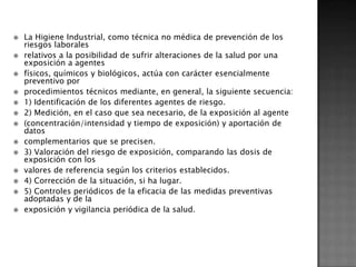    La Higiene Industrial, como técnica no médica de prevención de los
    riesgos laborales
   relativos a la posibilidad de sufrir alteraciones de la salud por una
    exposición a agentes
   físicos, químicos y biológicos, actúa con carácter esencialmente
    preventivo por
   procedimientos técnicos mediante, en general, la siguiente secuencia:
   1) Identificación de los diferentes agentes de riesgo.
   2) Medición, en el caso que sea necesario, de la exposición al agente
   (concentración/intensidad y tiempo de exposición) y aportación de
    datos
   complementarios que se precisen.
   3) Valoración del riesgo de exposición, comparando las dosis de
    exposición con los
   valores de referencia según los criterios establecidos.
   4) Corrección de la situación, si ha lugar.
   5) Controles periódicos de la eficacia de las medidas preventivas
    adoptadas y de la
   exposición y vigilancia periódica de la salud.
 