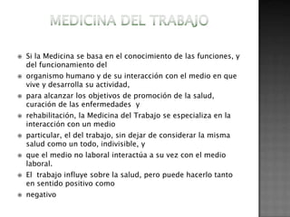    Si la Medicina se basa en el conocimiento de las funciones, y
    del funcionamiento del
   organismo humano y de su interacción con el medio en que
    vive y desarrolla su actividad,
   para alcanzar los objetivos de promoción de la salud,
    curación de las enfermedades y
   rehabilitación, la Medicina del Trabajo se especializa en la
    interacción con un medio
   particular, el del trabajo, sin dejar de considerar la misma
    salud como un todo, indivisible, y
   que el medio no laboral interactúa a su vez con el medio
    laboral.
   El trabajo influye sobre la salud, pero puede hacerlo tanto
    en sentido positivo como
   negativo
 