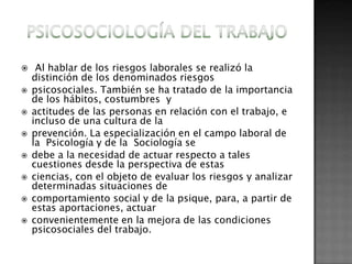    Al hablar de los riesgos laborales se realizó la
    distinción de los denominados riesgos
   psicosociales. También se ha tratado de la importancia
    de los hábitos, costumbres y
   actitudes de las personas en relación con el trabajo, e
    incluso de una cultura de la
   prevención. La especialización en el campo laboral de
    la Psicología y de la Sociología se
   debe a la necesidad de actuar respecto a tales
    cuestiones desde la perspectiva de estas
   ciencias, con el objeto de evaluar los riesgos y analizar
    determinadas situaciones de
   comportamiento social y de la psique, para, a partir de
    estas aportaciones, actuar
   convenientemente en la mejora de las condiciones
    psicosociales del trabajo.
 