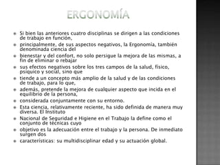    Si bien las anteriores cuatro disciplinas se dirigen a las condiciones
    de trabajo en función,
   principalmente, de sus aspectos negativos, la Ergonomía, también
    denominada ciencia del
   bienestar y del confort, no solo persigue la mejora de las mismas, a
    fin de eliminar o rebajar
   sus efectos negativos sobre los tres campos de la salud, físico,
    psíquico y social, sino que
   tiende a un concepto más amplio de la salud y de las condiciones
    de trabajo, para lo que,
   además, pretende la mejora de cualquier aspecto que incida en el
    equilibrio de la persona,
   considerada conjuntamente con su entorno.
   Esta ciencia, relativamente reciente, ha sido definida de manera muy
    diversa. El Instituto
   Nacional de Seguridad e Higiene en el Trabajo la define como el
    conjunto de técnicas cuyo
   objetivo es la adecuación entre el trabajo y la persona. De inmediato
    surgen dos
   características: su multidisciplinar edad y su actuación global.
 