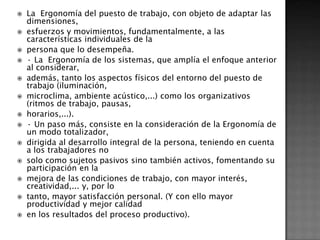    La Ergonomía del puesto de trabajo, con objeto de adaptar las
    dimensiones,
   esfuerzos y movimientos, fundamentalmente, a las
    características individuales de la
   persona que lo desempeña.
   · La Ergonomía de los sistemas, que amplía el enfoque anterior
    al considerar,
   además, tanto los aspectos físicos del entorno del puesto de
    trabajo (iluminación,
   microclima, ambiente acústico,...) como los organizativos
    (ritmos de trabajo, pausas,
   horarios,...).
   · Un paso más, consiste en la consideración de la Ergonomía de
    un modo totalizador,
   dirigida al desarrollo integral de la persona, teniendo en cuenta
    a los trabajadores no
   solo como sujetos pasivos sino también activos, fomentando su
    participación en la
   mejora de las condiciones de trabajo, con mayor interés,
    creatividad,... y, por lo
   tanto, mayor satisfacción personal. (Y con ello mayor
    productividad y mejor calidad
   en los resultados del proceso productivo).
 