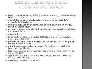    En el contexto de la seguridad y salud en el trabajo, se define riesgo
    laboral como la
   posibilidad de que un trabajador sufra un determinado daño
    derivado del trabajo. Se
   completa esta definición señalando que para calificar un riesgo,
    según su gravedad, se
   valorará conjuntamente la probabilidad de que se produzca el daño
    y su severidad o
   magnitud.
   Se consideran daños derivados del trabajo a las enfermedades,
    patologías o lesiones
   producidas con motivo u ocasión del trabajo. Se trata de lo que en
    términos más comunes
   o tradicionalmente se habla como enfermedades o patologías
    laborales o accidentes
   laborales, aunque con un sentido más amplio y menos estricto. Es
    decir, cualquier
   alteración de la salud, incluidas las posibles lesiones, debidas al
    trabajo realizado bajo
   unas determinadas condicione
 
