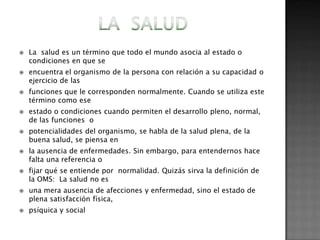    La salud es un término que todo el mundo asocia al estado o
    condiciones en que se
   encuentra el organismo de la persona con relación a su capacidad o
    ejercicio de las
   funciones que le corresponden normalmente. Cuando se utiliza este
    término como ese
   estado o condiciones cuando permiten el desarrollo pleno, normal,
    de las funciones o
   potencialidades del organismo, se habla de la salud plena, de la
    buena salud, se piensa en
   la ausencia de enfermedades. Sin embargo, para entendernos hace
    falta una referencia o
   fijar qué se entiende por normalidad. Quizás sirva la definición de
    la OMS: La salud no es
   una mera ausencia de afecciones y enfermedad, sino el estado de
    plena satisfacción física,
   psíquica y social
 