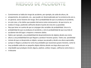    Comúnmente se habla de riesgo de accidente, por ejemplo, de caída de altura, de
   atrapamiento, de explosión, etc., que puede ser desencadenado por la existencia de uno o,
   en general, varios factores de riesgo. De la probabilidad de que se produzca el accidente,
   en este caso, y los daños que pueden derivarse como consecuencia de que ocurra, se
   evalúa el riesgo, pudiendo calificarlo desde el punto de vista de su gravedad.
   Hay que tener en cuenta de que se conjugan dos variables de probabilidad. Una es la
   probabilidad de que se produzca el accidente, y otra la probabilidad de que ocurrido el
   accidente éste dé lugar a mayores o menores daños.
   Habrá, por ejemplo, una probabilidad de desprendimiento de objetos desde una cierta
   altura y una probabilidad de que lleguen a producir lesiones graves. Tanto una posibilidad
   remota de que se desprenda un objeto, aunque sea pesado y desde una altura apreciable,
   aunque si llegara a producirse sería muy probable que ocasionara graves lesiones, como la
   muy probable caída de un pequeño objeto elástico desde una baja altura que sería
   improbable que produjera lesión alguna, podrían, ambos riesgos, calificarse como leves o
   irrelevante
 