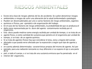    Existe otra clase de riesgos además de los de accidente. Se suelen denominar riesgos
   ambientales o riesgos de sufrir una alteración de la salud (enfermedad o patología).
   Pueden ser desencadenados por uno o varios factores de riesgo ambientales, (agentes
   químicos o físicos, por ejemplo) o de organización del trabajo.
   En el caso de los factores de riesgo ambientales, la probabilidad de que se produzca el
   daño viene representada por la dosis del agente contaminante recibida por el
    organismo.
   Esta dosis puede medirse como energía recibida por unidad de tiempo, si se trata de un
   agente físico, o como cantidad de sustancia que penetra en el organismo por unidad de
   tiempo, si se trata de un agente químico.
   Si se trata de agentes físicos hay que considerar el área, zona u órgano del cuerpo
   afectado o que pueda verse afectado por la exposición a según qué tipo de agente y
    tener
   en cuenta además determinadas características propias del mismo de agente. Así por
   ejemplo, para una radiación ionizante es muy diferente si se expone el ojo o una parte
    de la
   piel, o todo el cuerpo, o si se trata de una sustancia emisora que ha penetrado en el
   interior del organismo.
 