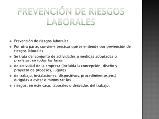    Prevención de riesgos laborales
   Por otra parte, conviene precisar qué se entiende por prevención de
    riesgos laborales.
   Se trata del conjunto de actividades o medidas adoptadas o
    previstas, en todas las fases
   de actividad de la empresa (incluida la concepción, diseño y
    proyecto de procesos, lugares
   de trabajo, instalaciones, dispositivos, procedimientos,etc.)
    dirigidas a evitar o minimizar los
   riesgos, en este caso, laborales o derivados del trabajo.
 