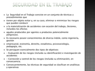    La Seguridad en el Trabajo consiste en un conjunto de técnicas y
    procedimientos que
   tienen por objeto evitar y, en su caso, eliminar o minimizar los riesgos
    que pueden conducir
   a la materialización de accidentes con ocasión del trabajo, (lesiones,
    incluidos los efectos
   agudos producidos por agentes o productos potencialmente
    peligrosos).
   Es necesario poseer conocimientos de diversa índole, como ingeniería,
    gestión
   empresarial, economía, derecho, estadística, psicosociología,
    pedagogía, etc.
   Se persiguen esencialmente dos tipos de objetivos:
   - Evaluación de los riesgos (incluida su identificación) e investigación de
    accidentes
   - Corrección y control de los riesgos (incluida su eliminación), en
    consecuencia.
   Consecuentemente, las técnicas de seguridad se clasifican en analíticas
    y operativas
 