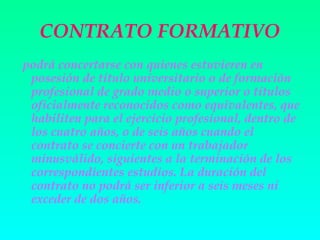 CONTRATO FORMATIVO
podrá concertarse con quienes estuvieren en
 posesión de título universitario o de formación
 profesional de grado medio o superior o títulos
 oficialmente reconocidos como equivalentes, que
 habiliten para el ejercicio profesional, dentro de
 los cuatro años, o de seis años cuando el
 contrato se concierte con un trabajador
 minusválido, siguientes a la terminación de los
 correspondientes estudios. La duración del
 contrato no podrá ser inferior a seis meses ni
 exceder de dos años.
 