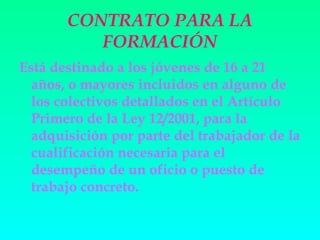 CONTRATO PARA LA
          FORMACIÓN
Está destinado a los jóvenes de 16 a 21
  años, o mayores incluidos en alguno de
  los colectivos detallados en el Artículo
  Primero de la Ley 12/2001, para la
  adquisición por parte del trabajador de la
  cualificación necesaria para el
  desempeño de un oficio o puesto de
  trabajo concreto.
 