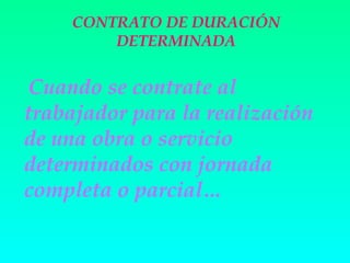 CONTRATO DE DURACIÓN
        DETERMINADA


 Cuando se contrate al
trabajador para la realización
de una obra o servicio
determinados con jornada
completa o parcial…
 