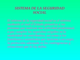 SISTEMA DE LA SEGURIDAD
              SOCIAL

El sistema de la seguridad social es el sistema
mediante el cual el Estado garantiza a las
personas que realizan una actividad profesional,
o que cumplen los requisitos exigidos en la
modalidad no contributiva, así como a los
familiares o asimilados que tuvieran a su cargo,
la protección adecuada en las contingencias y
situaciones que la ley define.
 
