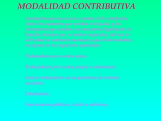 MODALIDAD CONTRIBUTIVA
 Cualquiera que sea su sexo, estado civil o profesión,
 todos los españoles que residan en España, y los
 extranjeros que residan o se encuentren legalmente en
 España, siempre que, en ambos supuestos, ejerzan su
 actividad en territorio nacional, y que estén incluidos
 en alguno de los siguientes apartados:

 Trabajadores por cuenta ajena.

 Trabajadores por cuenta propia o autónomos.

 Socios trabajadores de cooperativas de trabajo
 asociado.

 Estudiantes.

 Funcionarios públicos, civiles o militares.
 