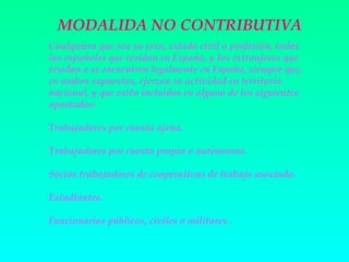 MODALIDA NO CONTRIBUTIVA
Cualquiera que sea su sexo, estado civil o profesión, todos
los españoles que residan en España, y los extranjeros que
residan o se encuentren legalmente en España, siempre que,
en ambos supuestos, ejerzan su actividad en territorio
nacional, y que estén incluidos en alguno de los siguientes
apartados:

Trabajadores por cuenta ajena.

Trabajadores por cuenta propia o autónomos.

Socios trabajadores de cooperativas de trabajo asociado.

Estudiantes.

Funcionarios públicos, civiles o militares .
 