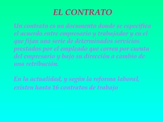 EL CONTRATO
Un contrato es un documento donde se especifica
el acuerdo entre empresario y trabajador y en el
que fijan una serie de determinados servicios
prestados por el empleado que corren por cuenta
del empresario y bajo su dirección a cambio de
una retribución.

En la actualidad, y según la reforma laboral,
existen hasta 16 contratos de trabajo
 
